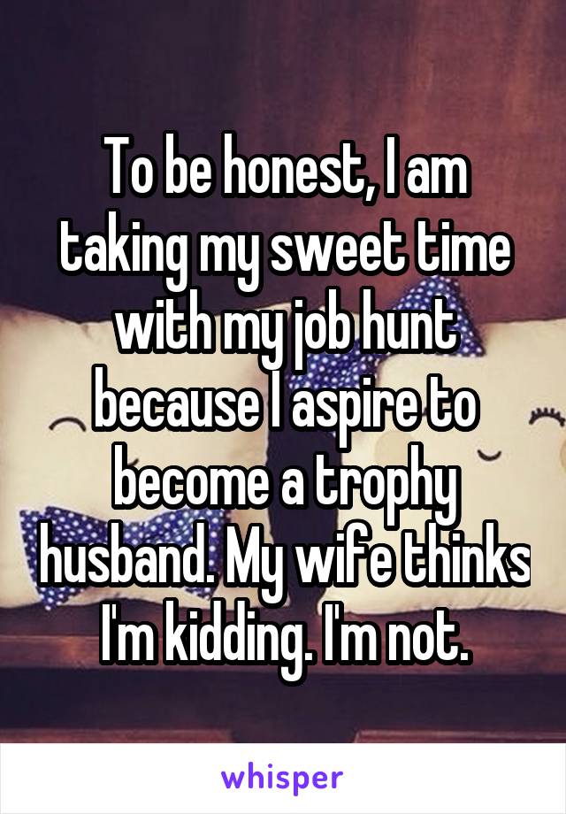 To be honest, I am taking my sweet time with my job hunt because I aspire to become a trophy husband. My wife thinks I'm kidding. I'm not.