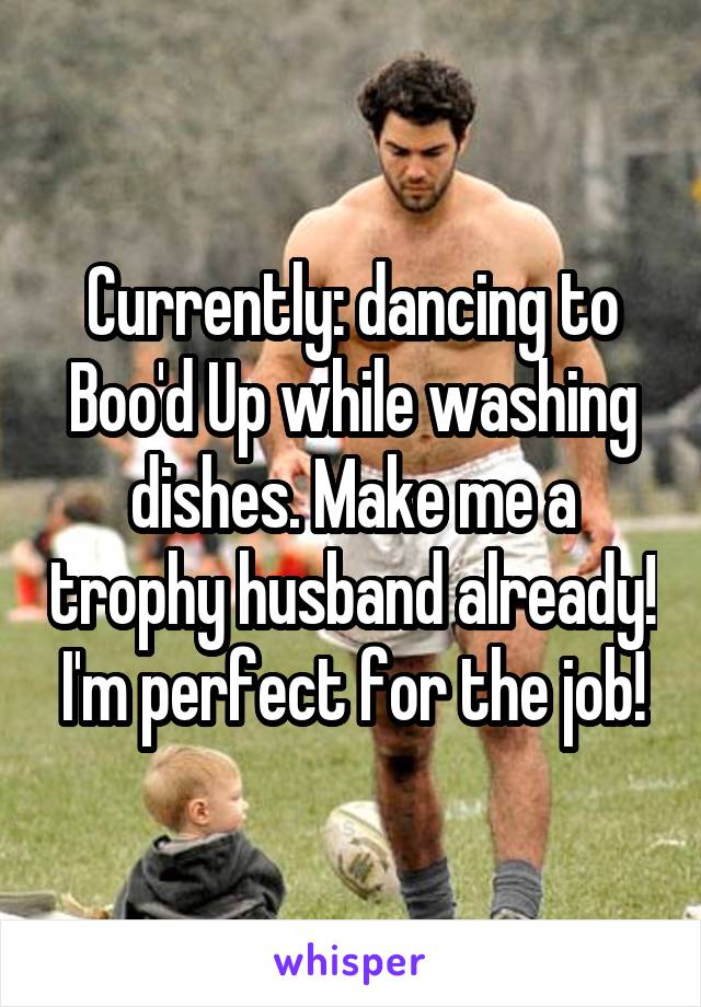 Currently: dancing to Boo'd Up while washing dishes. Make me a trophy husband already! I'm perfect for the job!