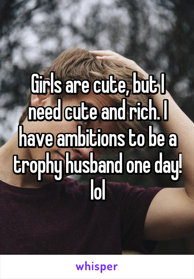 Girls are cute, but I need cute and rich. I have ambitions to be a trophy husband one day! lol