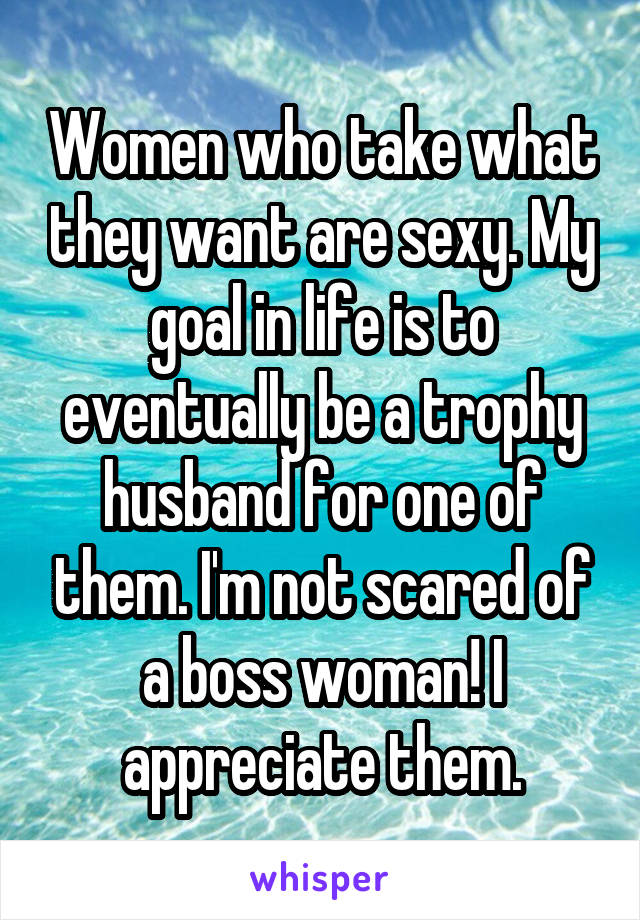 Women who take what they want are sexy. My goal in life is to eventually be a trophy husband for one of them. I'm not scared of a boss woman! I appreciate them.
