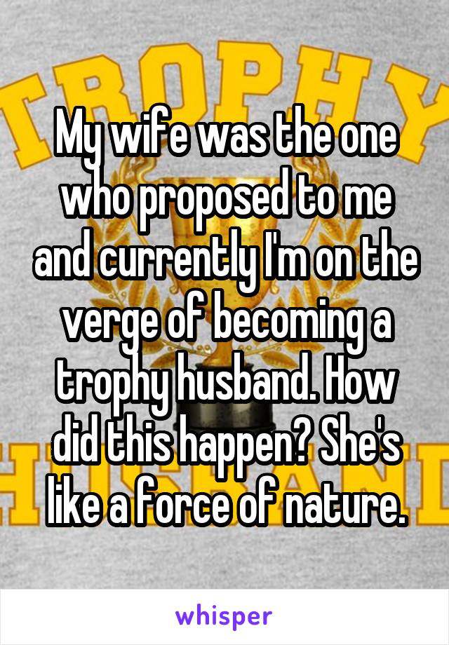 My wife was the one who proposed to me and currently I'm on the verge of becoming a trophy husband. How did this happen? She's like a force of nature.