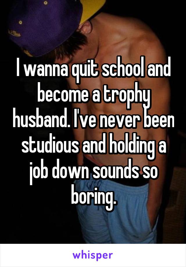 I wanna quit school and become a trophy husband. I've never been studious and holding a job down sounds so boring.