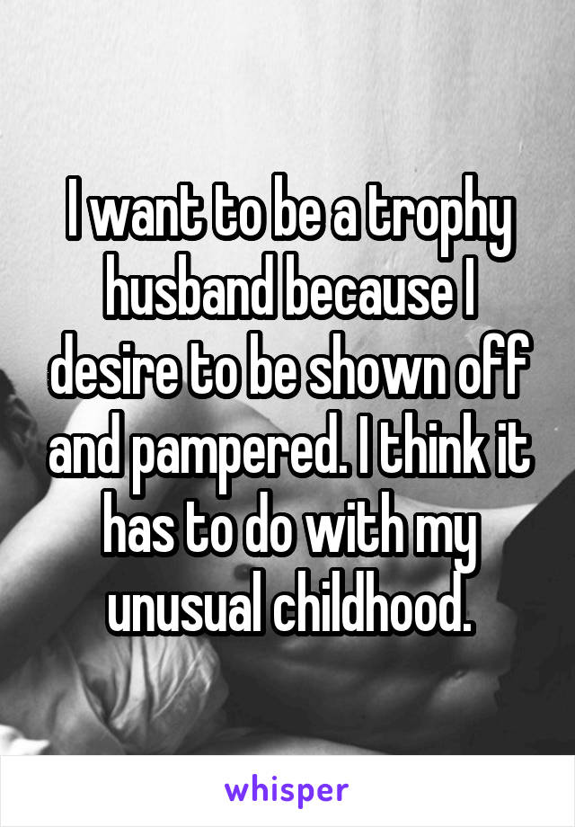 I want to be a trophy husband because I desire to be shown off and pampered. I think it has to do with my unusual childhood.