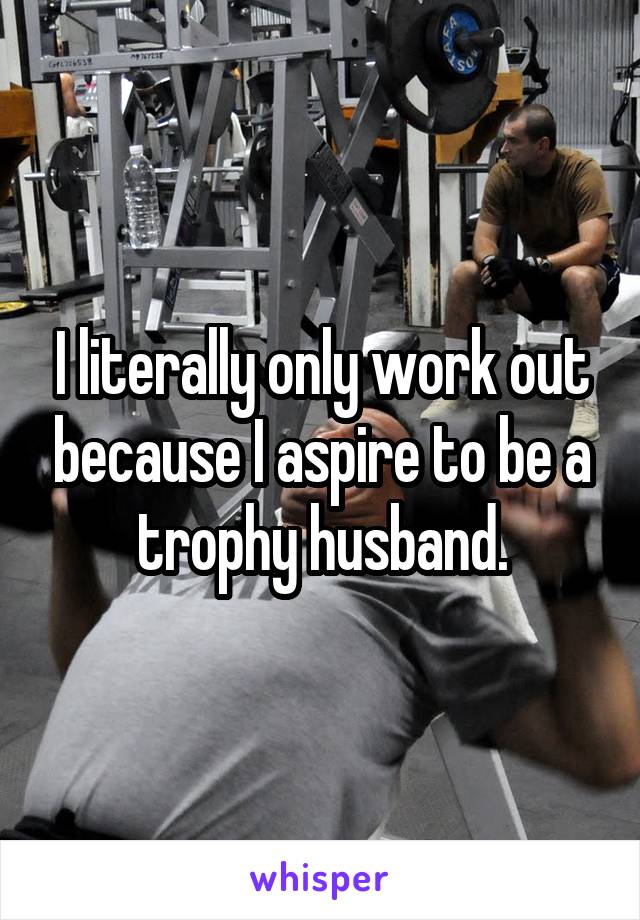 I literally only work out because I aspire to be a trophy husband.