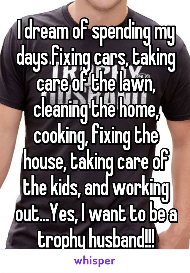 I dream of spending my days fixing cars, taking care of the lawn, cleaning the home, cooking, fixing the house, taking care of the kids, and working out...Yes, I want to be a trophy husband!!!