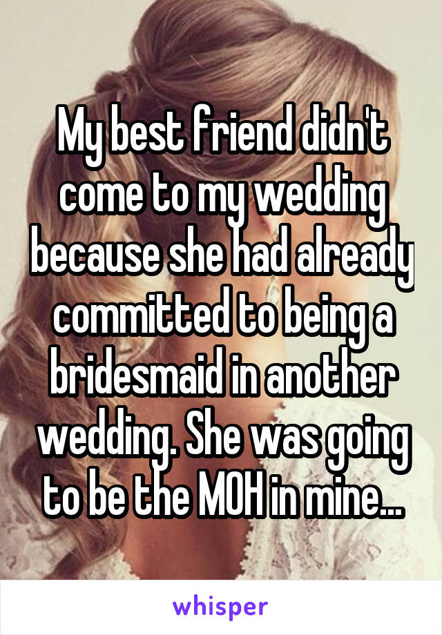 My best friend didn't come to my wedding because she had already committed to being a bridesmaid in another wedding. She was going to be the MOH in mine...