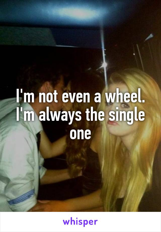 I'm not even a wheel. I'm always the single one