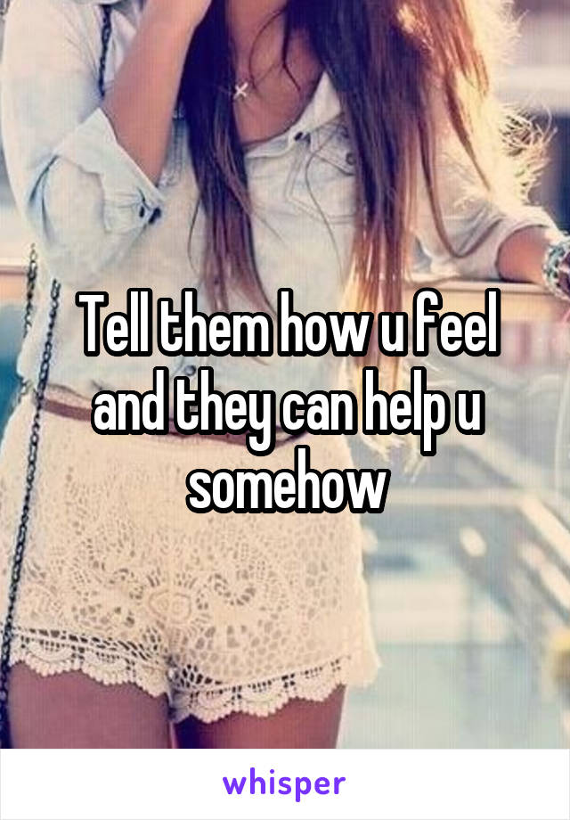 Tell them how u feel and they can help u somehow