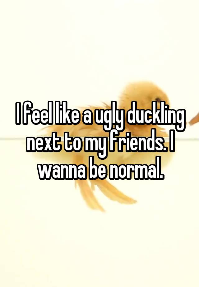 I feel like a ugly duckling next to my friends. I wanna be normal.