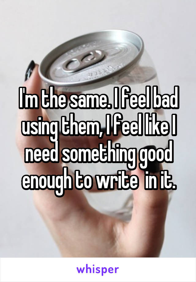 I'm the same. I feel bad using them, I feel like I need something good enough to write  in it.