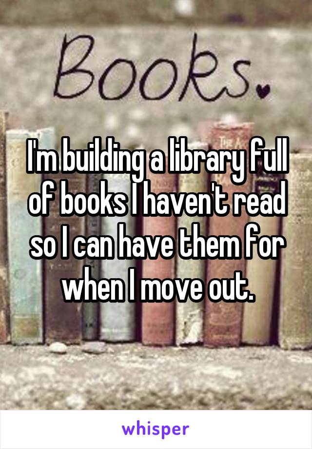 I'm building a library full of books I haven't read so I can have them for when I move out.