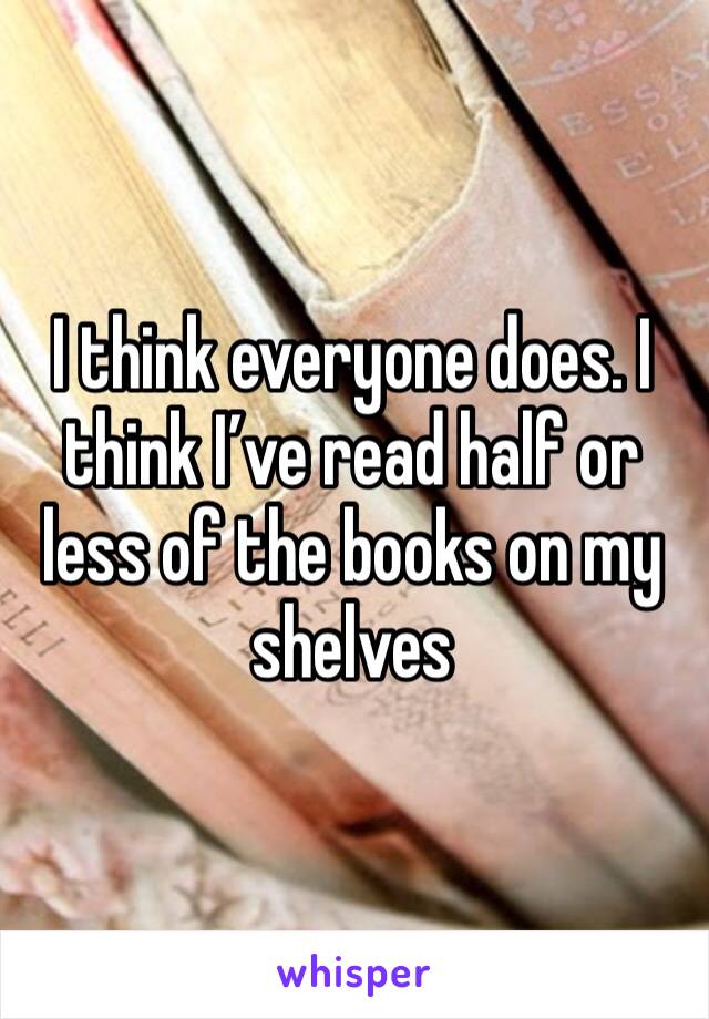 I think everyone does. I think I’ve read half or less of the books on my shelves 