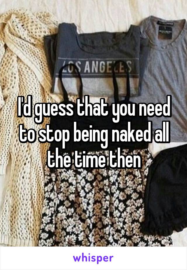 I'd guess that you need to stop being naked all the time then