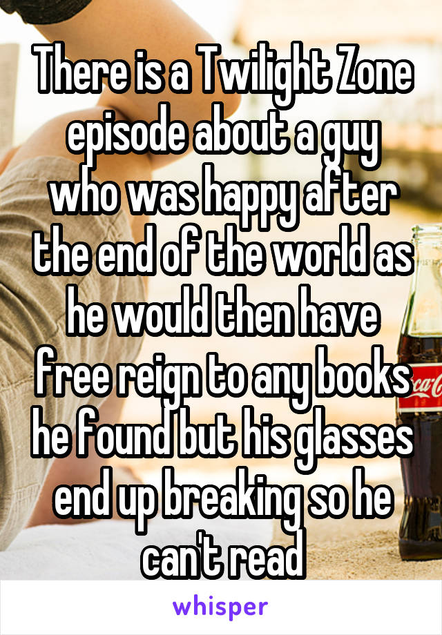 There is a Twilight Zone episode about a guy who was happy after the end of the world as he would then have free reign to any books he found but his glasses end up breaking so he can't read