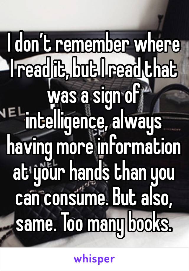 I don’t remember where I read it, but I read that was a sign of intelligence, always having more information at your hands than you can consume. But also, same. Too many books. 