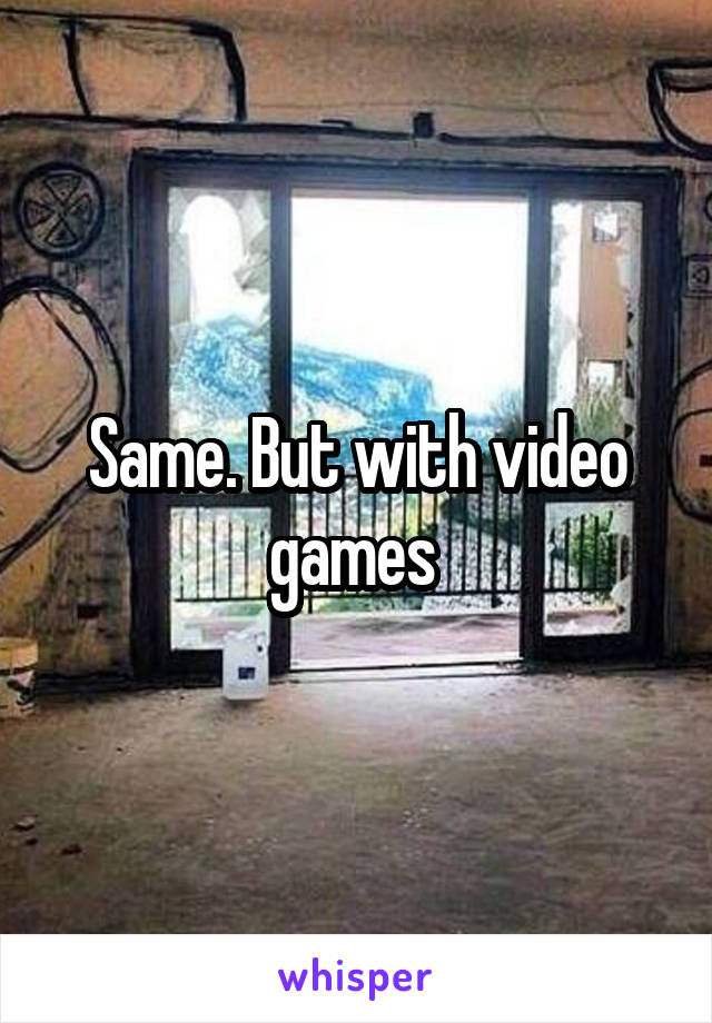 Same. But with video games 