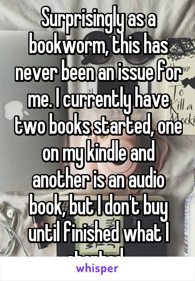 Surprisingly as a bookworm, this has never been an issue for me. I currently have two books started, one on my kindle and another is an audio book, but I don't buy until finished what I started. 