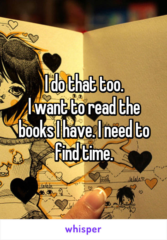 I do that too.
I want to read the books I have. I need to find time.