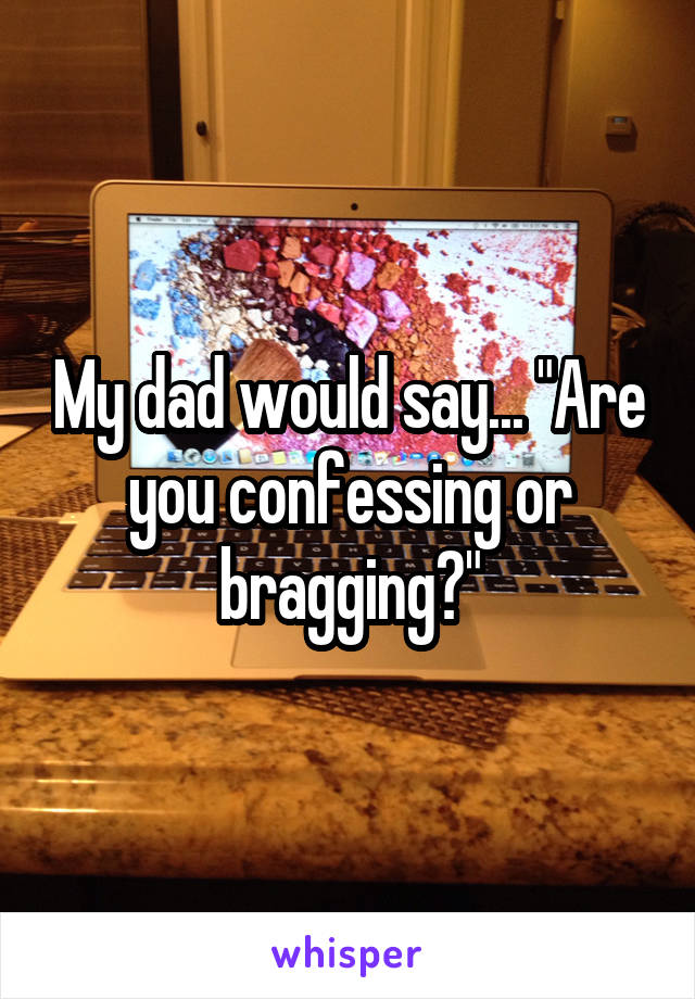 My dad would say... "Are you confessing or bragging?"