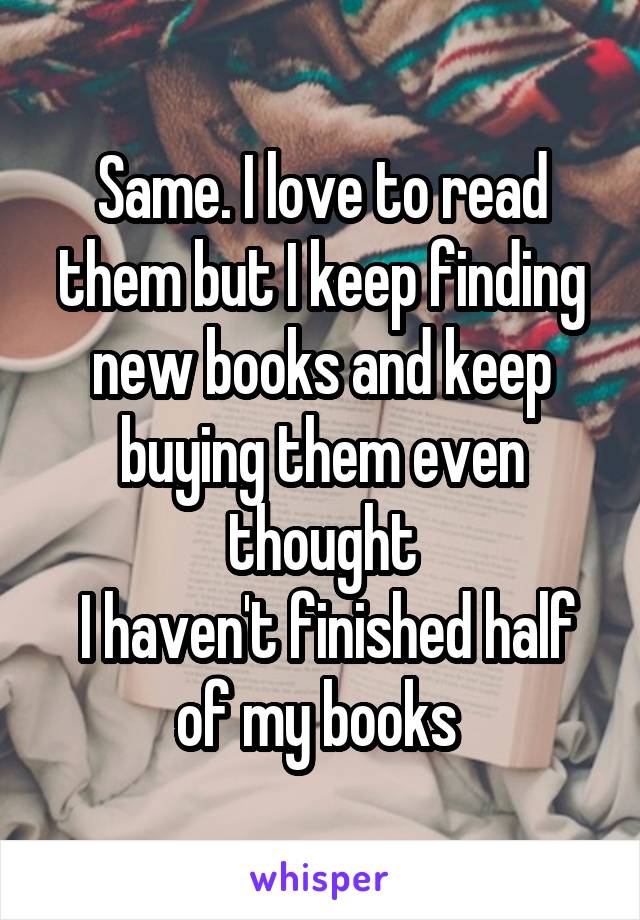 Same. I love to read them but I keep finding new books and keep buying them even thought
 I haven't finished half of my books 