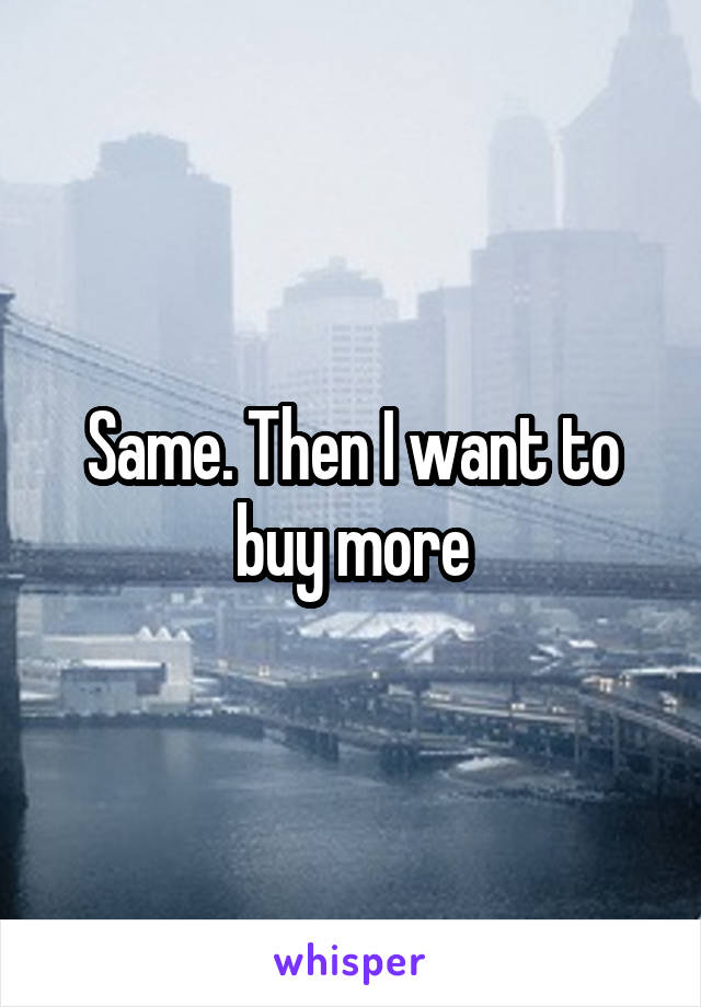 Same. Then I want to buy more