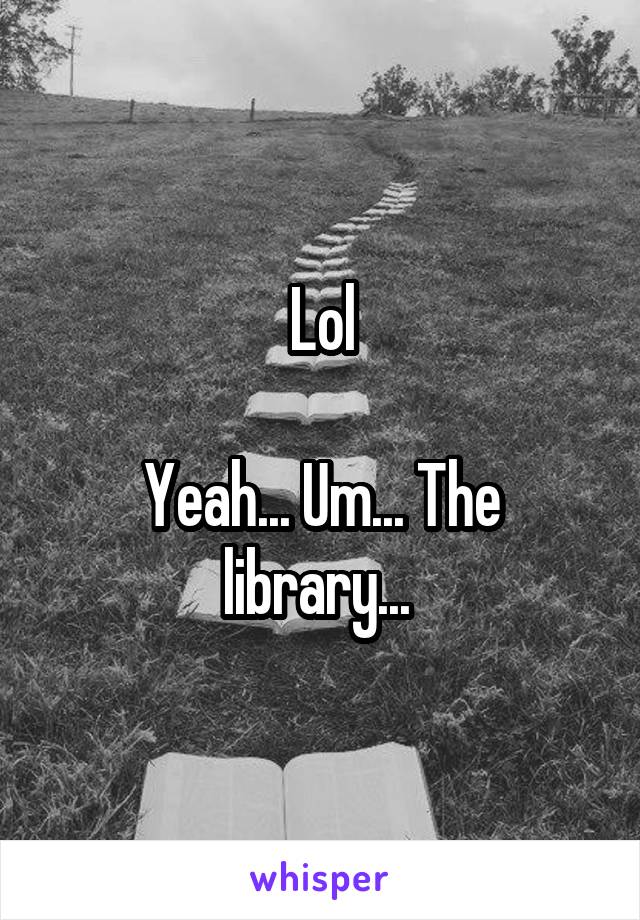 Lol

Yeah... Um... The library... 