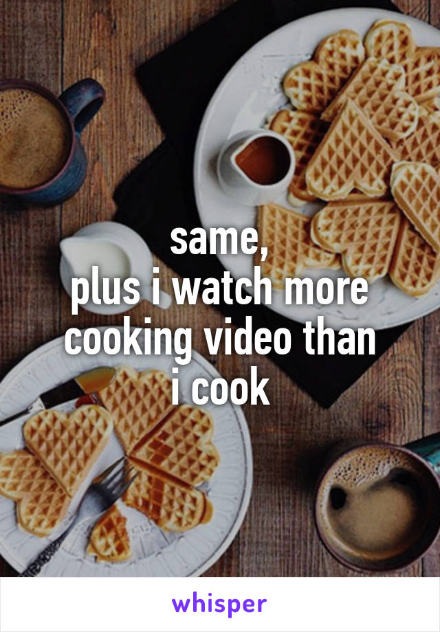 same,
plus i watch more cooking video than
i cook