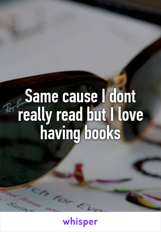 Same cause I dont really read but I love having books