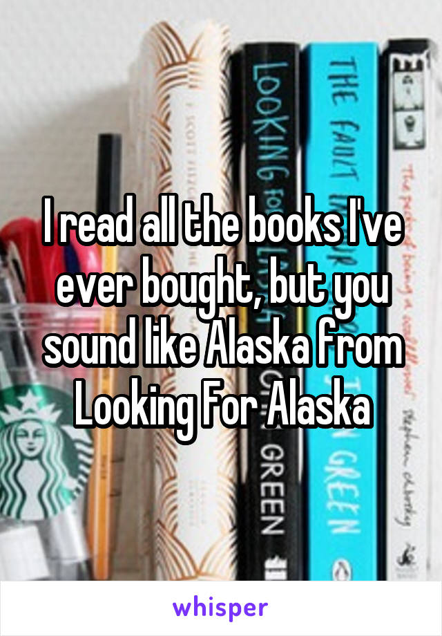 I read all the books I've ever bought, but you sound like Alaska from Looking For Alaska