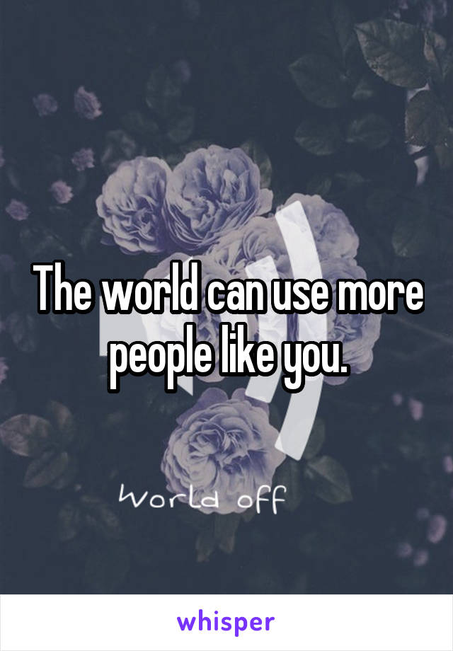 The world can use more people like you.