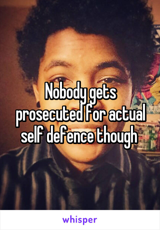 Nobody gets prosecuted for actual self defence though 