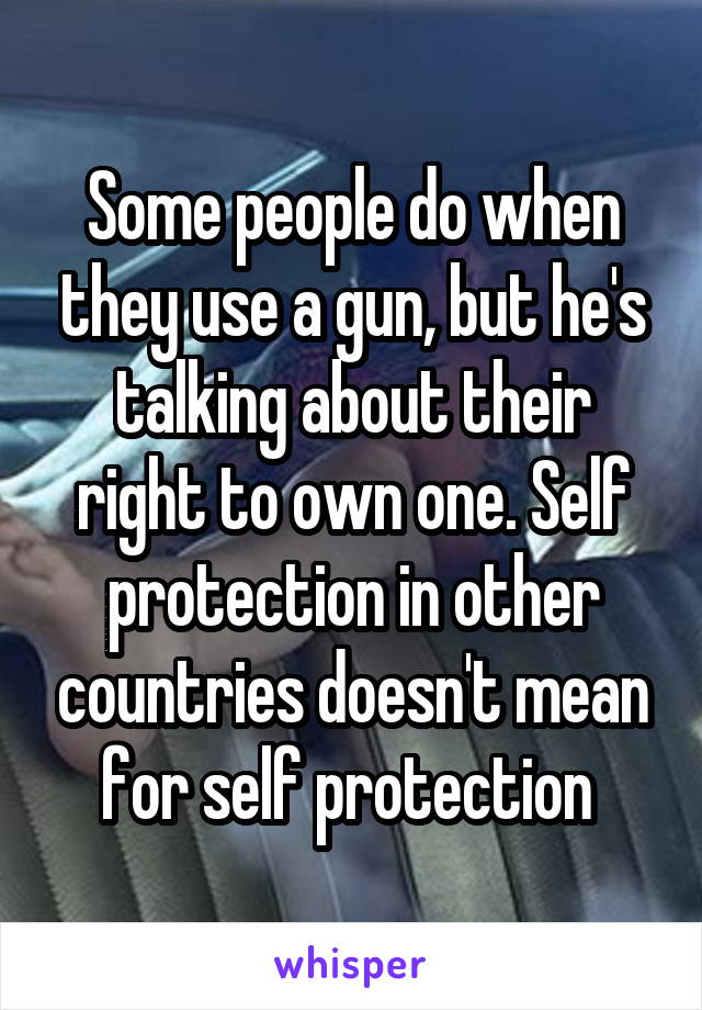 Some people do when they use a gun, but he's talking about their right to own one. Self protection in other countries doesn't mean for self protection 