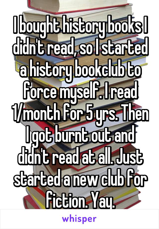 I bought history books I didn't read, so I started a history bookclub to force myself. I read 1/month for 5 yrs. Then I got burnt out and didn't read at all. Just started a new club for fiction. Yay.