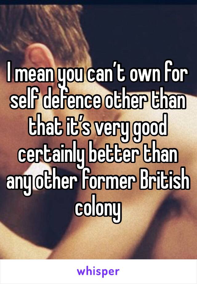 I mean you can’t own for self defence other than that it’s very good certainly better than any other former British colony