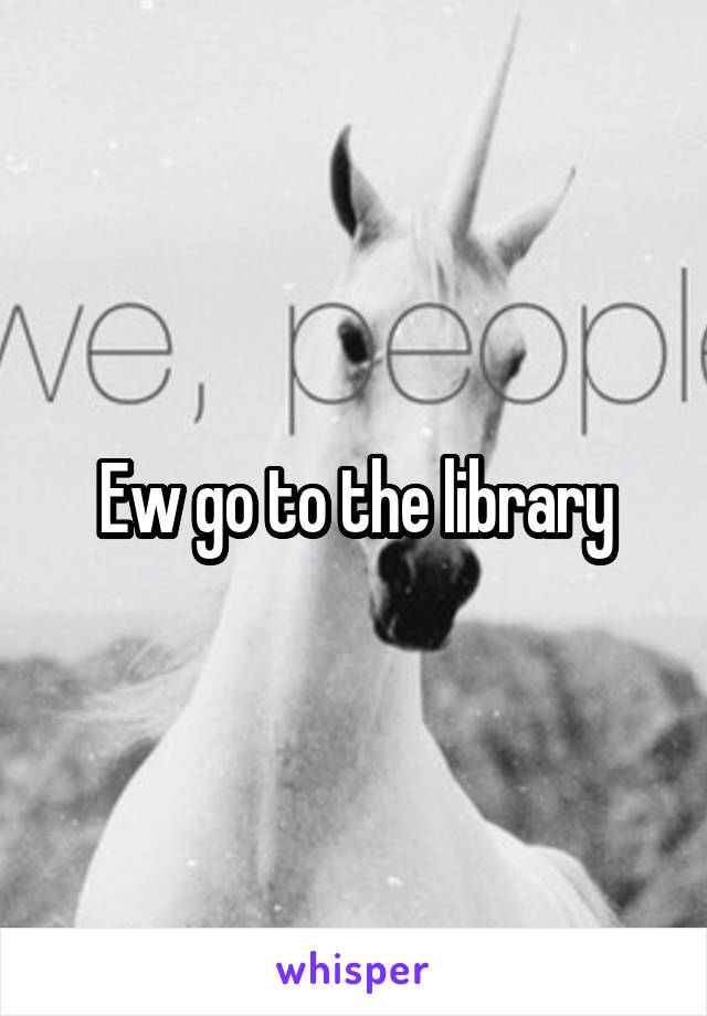 Ew go to the library