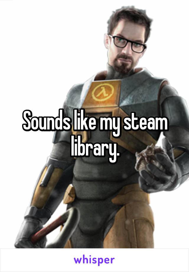 Sounds like my steam library.