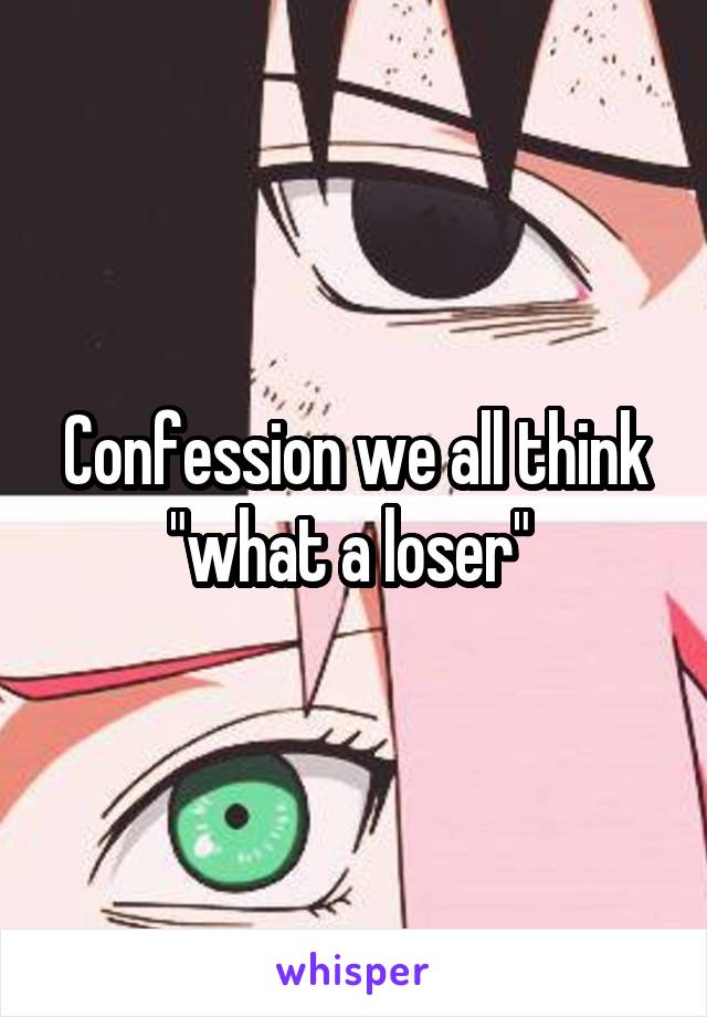 Confession we all think "what a loser" 