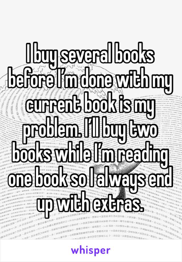 I buy several books before I’m done with my current book is my problem. I’ll buy two books while I’m reading one book so I always end up with extras. 