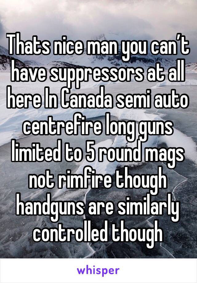 Thats nice man you can’t have suppressors at all here In Canada semi auto centrefire long guns limited to 5 round mags not rimfire though handguns are similarly controlled though