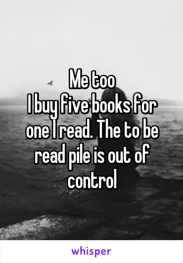 Me too
I buy five books for one I read. The to be read pile is out of control