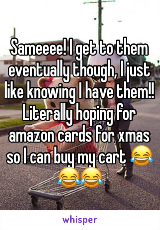 Sameeee! I get to them eventually though, I just like knowing I have them!! Literally hoping for amazon cards for xmas so I can buy my cart 😂😂😂