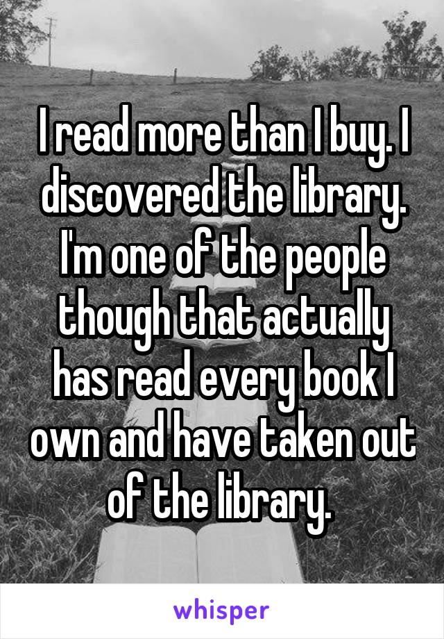 I read more than I buy. I discovered the library. I'm one of the people though that actually has read every book I own and have taken out of the library. 