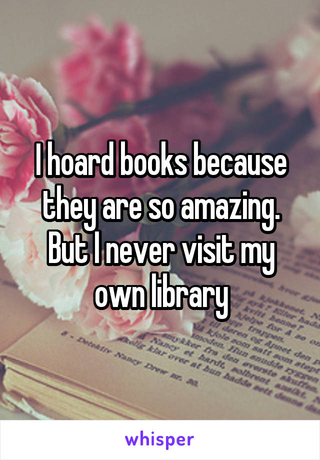 I hoard books because they are so amazing. But I never visit my own library