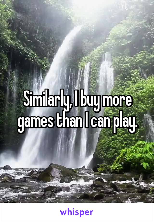 Similarly, I buy more games than I can play.