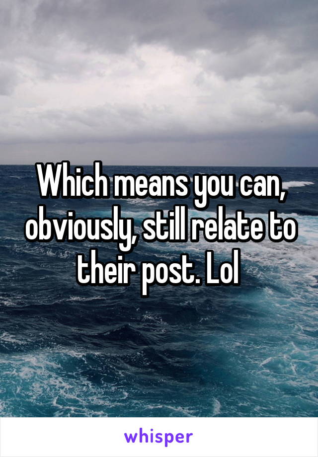 Which means you can, obviously, still relate to their post. Lol 