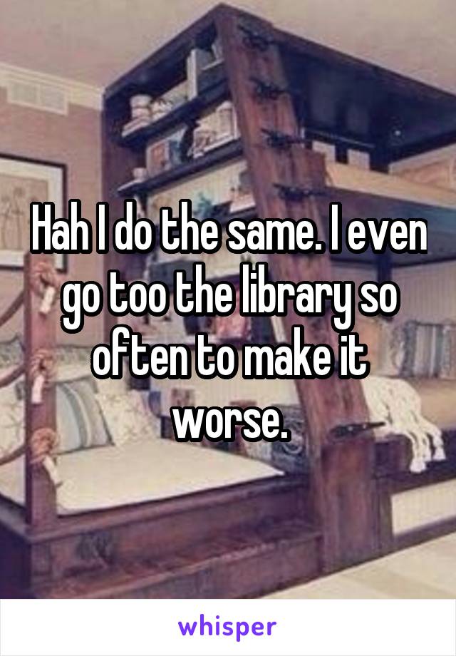 Hah I do the same. I even go too the library so often to make it worse.