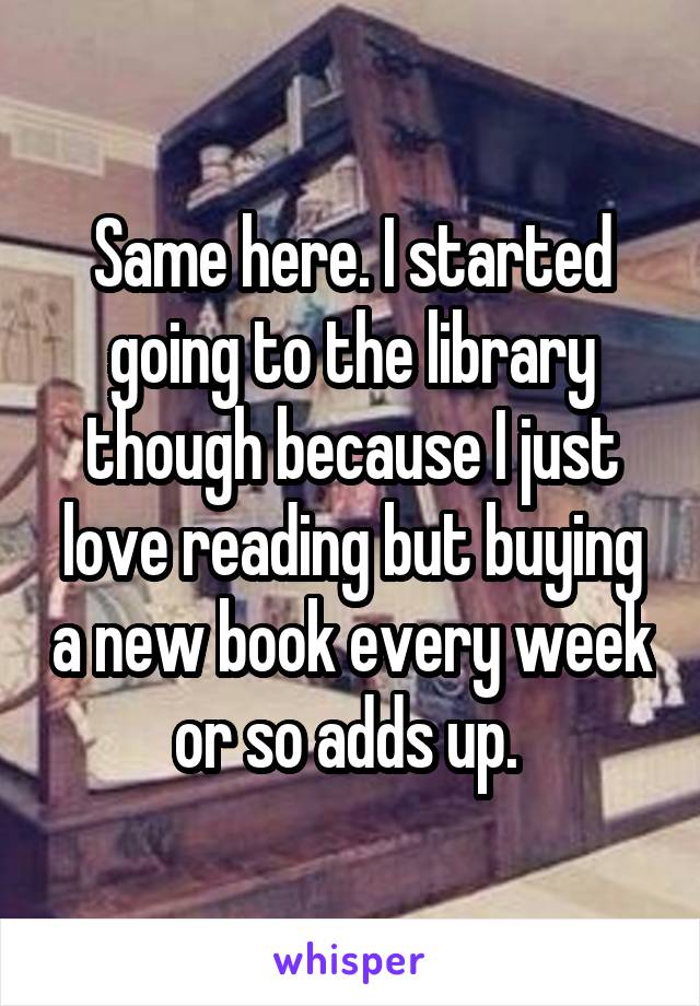 Same here. I started going to the library though because I just love reading but buying a new book every week or so adds up. 