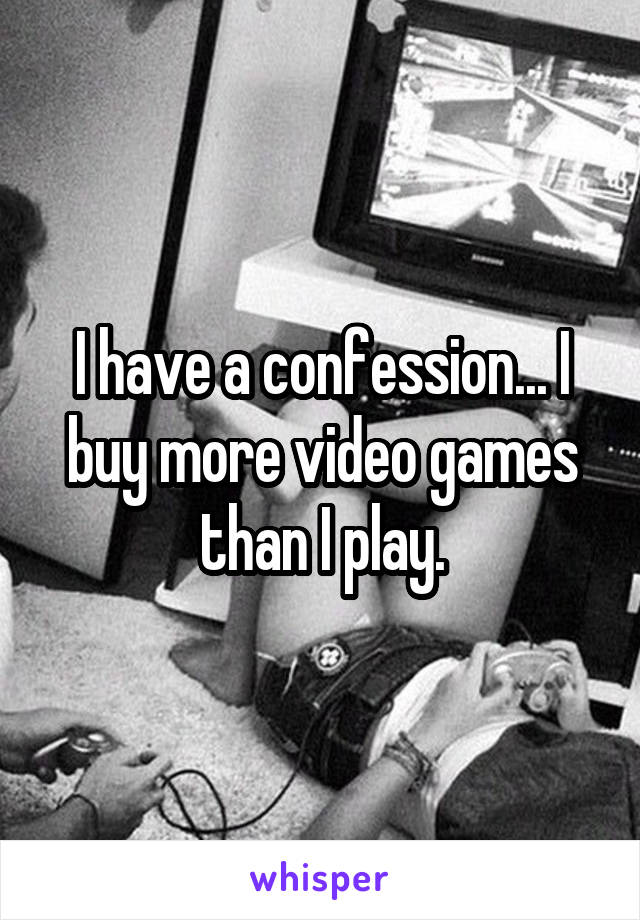 I have a confession... I buy more video games than I play.