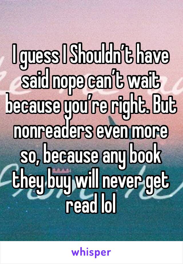 I guess I Shouldn’t have said nope can’t wait because you’re right. But nonreaders even more so, because any book they buy will never get read lol