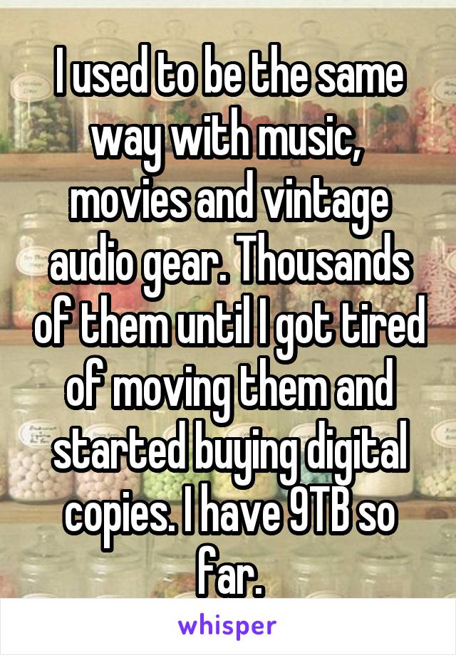 I used to be the same way with music,  movies and vintage audio gear. Thousands of them until I got tired of moving them and started buying digital copies. I have 9TB so far.